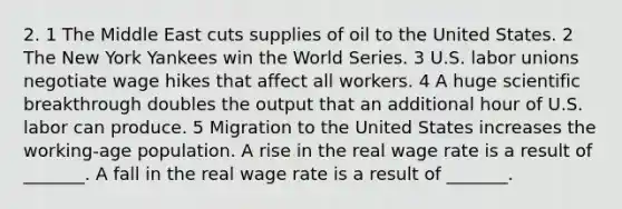 2. 1 The Middle East cuts supplies of oil to the United States. 2 The New York Yankees win the World Series. 3 U.S. labor unions negotiate wage hikes that affect all workers. 4 A huge scientific breakthrough doubles the output that an additional hour of U.S. labor can produce. 5 Migration to the United States increases the​ working-age population. A rise in the real wage rate is a result of​ _______. A fall in the real wage rate is a result of​ _______.