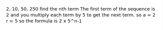 2, 10, 50, 250 find the nth term The first term of the sequence is 2 and you multiply each term by 5 to get the next term. so a = 2 r = 5 so the formula is 2 x 5^n-1