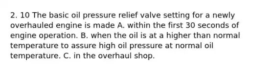 2. 10 The basic oil pressure relief valve setting for a newly overhauled engine is made A. within the first 30 seconds of engine operation. B. when the oil is at a higher than normal temperature to assure high oil pressure at normal oil temperature. C. in the overhaul shop.