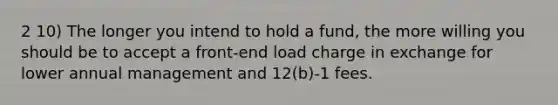 2 10) The longer you intend to hold a fund, the more willing you should be to accept a front-end load charge in exchange for lower annual management and 12(b)-1 fees.