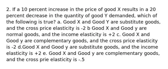 2. If a 10 percent increase in the price of good X results in a 20 percent decrease in the quantity of good Y demanded, which of the following is true? a. Good X and Good Y are substitute goods, and the cross price elasticity is -2 b Good X and Good y are normal goods, and the income elasticity is +2 c. Good X and Good y are complementary goods, and the cross price elasticity is -2 d.Good X and Good y are substitute goods, and the income elasticity is +2 e. Good X and Good y are complementary goods, and the cross prie elasticity is -.5