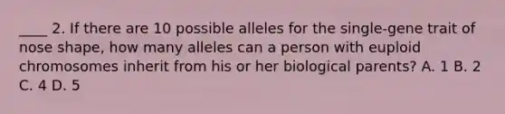 ____ 2. If there are 10 possible alleles for the single-gene trait of nose shape, how many alleles can a person with euploid chromosomes inherit from his or her biological parents? A. 1 B. 2 C. 4 D. 5