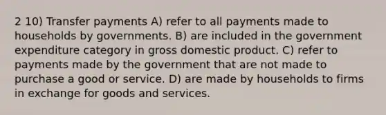 2 10) Transfer payments A) refer to all payments made to households by governments. B) are included in the government expenditure category in gross domestic product. C) refer to payments made by the government that are not made to purchase a good or service. D) are made by households to firms in exchange for goods and services.