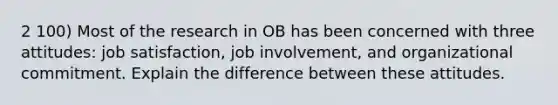 2 100) Most of the research in OB has been concerned with three attitudes: job satisfaction, job involvement, and organizational commitment. Explain the difference between these attitudes.