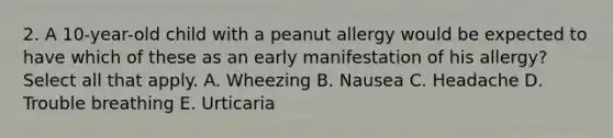 2. A 10-year-old child with a peanut allergy would be expected to have which of these as an early manifestation of his allergy? Select all that apply. A. Wheezing B. Nausea C. Headache D. Trouble breathing E. Urticaria