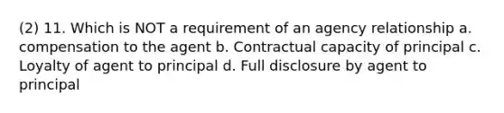 (2) 11. Which is NOT a requirement of an agency relationship a. compensation to the agent b. Contractual capacity of principal c. Loyalty of agent to principal d. Full disclosure by agent to principal