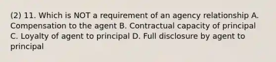 (2) 11. Which is NOT a requirement of an agency relationship A. Compensation to the agent B. Contractual capacity of principal C. Loyalty of agent to principal D. Full disclosure by agent to principal