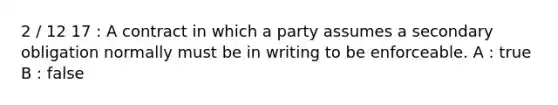 2 / 12 17 : A contract in which a party assumes a secondary obligation normally must be in writing to be enforceable. A : true B : false