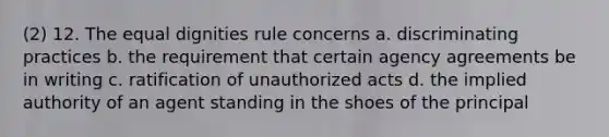 (2) 12. The equal dignities rule concerns a. discriminating practices b. the requirement that certain agency agreements be in writing c. ratification of unauthorized acts d. the implied authority of an agent standing in the shoes of the principal