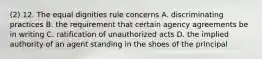 (2) 12. The equal dignities rule concerns A. discriminating practices B. the requirement that certain agency agreements be in writing C. ratification of unauthorized acts D. the implied authority of an agent standing in the shoes of the principal