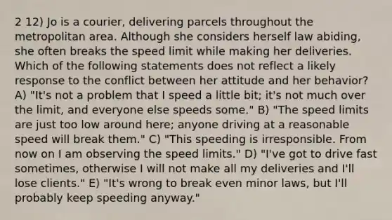 2 12) Jo is a courier, delivering parcels throughout the metropolitan area. Although she considers herself law abiding, she often breaks the speed limit while making her deliveries. Which of the following statements does not reflect a likely response to the conflict between her attitude and her behavior? A) "It's not a problem that I speed a little bit; it's not much over the limit, and everyone else speeds some." B) "The speed limits are just too low around here; anyone driving at a reasonable speed will break them." C) "This speeding is irresponsible. From now on I am observing the speed limits." D) "I've got to drive fast sometimes, otherwise I will not make all my deliveries and I'll lose clients." E) "It's wrong to break even minor laws, but I'll probably keep speeding anyway."