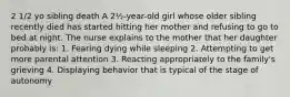 2 1/2 yo sibling death A 2½-year-old girl whose older sibling recently died has started hitting her mother and refusing to go to bed at night. The nurse explains to the mother that her daughter probably is: 1. Fearing dying while sleeping 2. Attempting to get more parental attention 3. Reacting appropriately to the family's grieving 4. Displaying behavior that is typical of the stage of autonomy