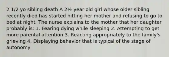 2 1/2 yo sibling death A 2½-year-old girl whose older sibling recently died has started hitting her mother and refusing to go to bed at night. The nurse explains to the mother that her daughter probably is: 1. Fearing dying while sleeping 2. Attempting to get more parental attention 3. Reacting appropriately to the family's grieving 4. Displaying behavior that is typical of the stage of autonomy