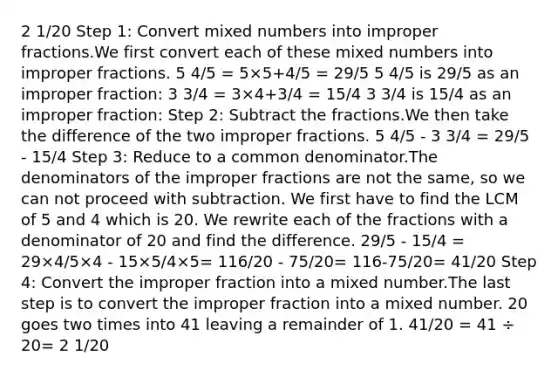 2 1/20 Step 1: Сonvert mixed numbers into improper fractions.We first convert each of these mixed numbers into improper fractions. 5 4/5 = 5×5+4/5 = 29/5 5 4/5 is 29/5 as an improper fraction: 3 3/4 = 3×4+3/4 = 15/4 3 3/4 is 15/4 as an improper fraction: Step 2: Subtract the fractions.We then take the difference of the two improper fractions. 5 4/5 - 3 3/4 = 29/5 - 15/4 Step 3: Reduce to a common denominator.The denominators of the improper fractions are not the same, so we can not proceed with subtraction. We first have to find the LCM of 5 and 4 which is 20. We rewrite each of the fractions with a denominator of 20 and find the difference. 29/5 - 15/4 = 29×4/5×4 - 15×5/4×5= 116/20 - 75/20= 116-75/20= 41/20 Step 4: Convert the improper fraction into a mixed number.The last step is to convert the improper fraction into a mixed number. 20 goes two times into 41 leaving a remainder of 1. 41/20 = 41 ÷ 20= 2 1/20