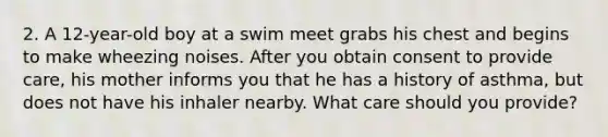 2. A 12-year-old boy at a swim meet grabs his chest and begins to make wheezing noises. After you obtain consent to provide care, his mother informs you that he has a history of asthma, but does not have his inhaler nearby. What care should you provide?