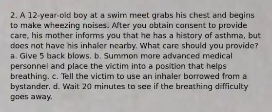 2. A 12-year-old boy at a swim meet grabs his chest and begins to make wheezing noises. After you obtain consent to provide care, his mother informs you that he has a history of asthma, but does not have his inhaler nearby. What care should you provide? a. Give 5 back blows. b. Summon more advanced medical personnel and place the victim into a position that helps breathing. c. Tell the victim to use an inhaler borrowed from a bystander. d. Wait 20 minutes to see if the breathing difficulty goes away.