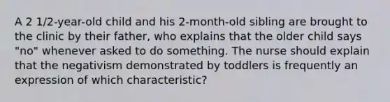 A 2 1/2-year-old child and his 2-month-old sibling are brought to the clinic by their father, who explains that the older child says "no" whenever asked to do something. The nurse should explain that the negativism demonstrated by toddlers is frequently an expression of which characteristic?