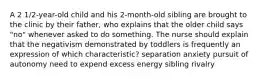 A 2 1/2-year-old child and his 2-month-old sibling are brought to the clinic by their father, who explains that the older child says "no" whenever asked to do something. The nurse should explain that the negativism demonstrated by toddlers is frequently an expression of which characteristic? separation anxiety pursuit of autonomy need to expend excess energy sibling rivalry