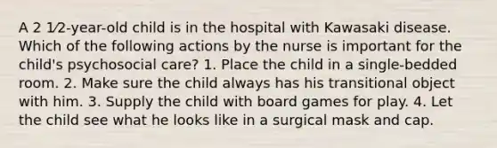 A 2 1⁄2-year-old child is in the hospital with Kawasaki disease. Which of the following actions by the nurse is important for the child's psychosocial care? 1. Place the child in a single-bedded room. 2. Make sure the child always has his transitional object with him. 3. Supply the child with board games for play. 4. Let the child see what he looks like in a surgical mask and cap.