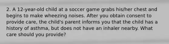 2. A 12-year-old child at a soccer game grabs his/her chest and begins to make wheezing noises. After you obtain consent to provide care, the child's parent informs you that the child has a history of asthma, but does not have an inhaler nearby. What care should you provide?