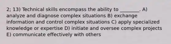 2; 13) Technical skills encompass the ability to ________. A) analyze and diagnose complex situations B) exchange information and control complex situations C) apply specialized knowledge or expertise D) initiate and oversee complex projects E) communicate effectively with others