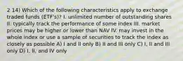 2 14) Which of the following characteristics apply to exchange traded funds (ETF's)? I. unlimited number of outstanding shares II. typically track the performance of some index III. market prices may be higher or lower than NAV IV. may invest in the whole index or use a sample of securities to track the index as closely as possible A) I and II only B) II and III only C) I, II and III only D) I, II, and IV only