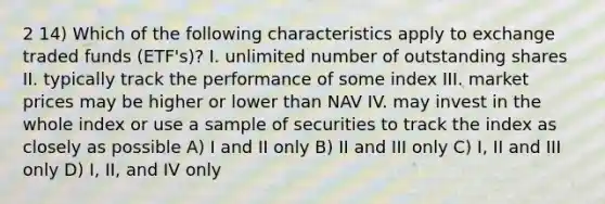 2 14) Which of the following characteristics apply to exchange traded funds (ETF's)? I. unlimited number of outstanding shares II. typically track the performance of some index III. market prices may be higher or lower than NAV IV. may invest in the whole index or use a sample of securities to track the index as closely as possible A) I and II only B) II and III only C) I, II and III only D) I, II, and IV only