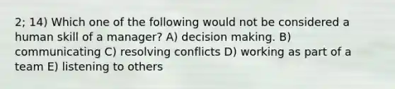 2; 14) Which one of the following would not be considered a human skill of a manager? A) decision making. B) communicating C) resolving conflicts D) working as part of a team E) listening to others