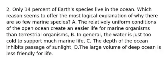 2. Only 14 percent of Earth's species live in the ocean. Which reason seems to offer the most logical explanation of why there are so few marine species? A. The relatively uniform conditions of the open ocean create an easier life for marine organisms than terrestrial organisms, B. In general, the water is just too cold to support much marine life, C. The depth of the ocean inhibits passage of sunlight, D.The large volume of deep ocean is less friendly for life.