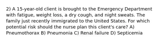 2) A 15-year-old client is brought to the Emergency Department with fatigue, weight loss, a dry cough, and night sweats. The family just recently immigrated to the United States. For which potential risk should the nurse plan this client's care? A) Pneumothorax B) Pneumonia C) Renal failure D) Septicemia