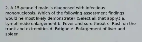 2. A 15-year-old male is diagnosed with infectious mononucleosis. Which of the following assessment findings would he most likely demonstrate? (Select all that apply.) a. Lymph node enlargement b. Fever and sore throat c. Rash on the trunk and extremities d. Fatigue e. Enlargement of liver and spleen