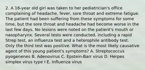 2. A 16-year old girl was taken to her pediatrician's office complaining of headache, fever, sore throat and extreme fatigue. The patient had been suffering from these symptoms for some time, but the sore throat and headache had become worse in the last few days. No lesions were noted on the patient's mouth or nasopharynx. Several tests were conducted, including a rapid Strep test, an influenza test and a heterophile antibody test. Only the third test was positive. What is the most likely causative agent of this young patient's symptoms? A. Streptococcus pyogenenes B. Adenovirus C. Epstein-Barr virus D. Herpes simplex virus type I E. Influenza virus