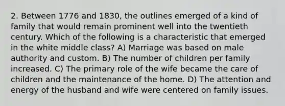 2. Between 1776 and 1830, the outlines emerged of a kind of family that would remain prominent well into the twentieth century. Which of the following is a characteristic that emerged in the white middle class? A) Marriage was based on male authority and custom. B) The number of children per family increased. C) The primary role of the wife became the care of children and the maintenance of the home. D) The attention and energy of the husband and wife were centered on family issues.