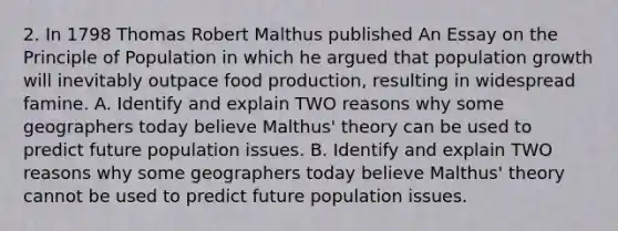 2. In 1798 Thomas Robert Malthus published An Essay on the Principle of Population in which he argued that population growth will inevitably outpace food production, resulting in widespread famine. A. Identify and explain TWO reasons why some geographers today believe Malthus' theory can be used to predict future population issues. B. Identify and explain TWO reasons why some geographers today believe Malthus' theory cannot be used to predict future population issues.