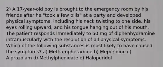 2) A 17-year-old boy is brought to the emergency room by his friends after he "took a few pills" at a party and developed physical symptoms, including his neck twisting to one side, his eyes rolling upward, and his tongue hanging out of his mouth. The patient responds immediately to 50 mg of diphenhydramine intramuscularly with the resolution of all physical symptoms. Which of the following substances is most likely to have caused the symptoms? a) Methamphetamine b) Meperidine c) Alprazolam d) Methylphenidate e) Haloperidol