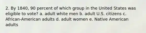 2. By 1840, 90 percent of which group in the United States was eligible to vote? a. adult white men b. adult U.S. citizens c. African-American adults d. adult women e. Native American adults