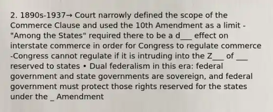 2. 1890s-1937→ Court narrowly defined the scope of the Commerce Clause and used the 10th Amendment as a limit -"Among the States" required there to be a d___ effect on interstate commerce in order for Congress to regulate commerce -Congress cannot regulate if it is intruding into the Z___ of ___ reserved to states • Dual federalism in this era: federal government and state governments are sovereign, and federal government must protect those rights reserved for the states under the _ Amendment