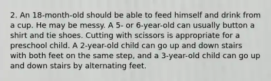 2. An 18-month-old should be able to feed himself and drink from a cup. He may be messy. A 5- or 6-year-old can usually button a shirt and tie shoes. Cutting with scissors is appropriate for a preschool child. A 2-year-old child can go up and down stairs with both feet on the same step, and a 3-year-old child can go up and down stairs by alternating feet.