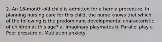 2. An 18-month-old child is admitted for a hernia procedure. In planning nursing care for this child, the nurse knows that which of the following is the predominant developmental characteristic of children at this age? a. Imaginary playmates b. Parallel play c. Peer pressure d. Mutilation anxiety