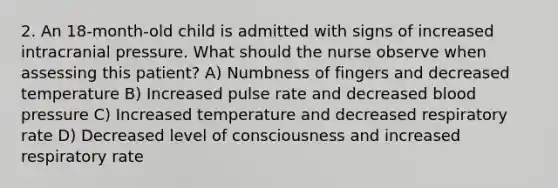 2. An 18-month-old child is admitted with signs of increased intracranial pressure. What should the nurse observe when assessing this patient? A) Numbness of fingers and decreased temperature B) Increased pulse rate and decreased blood pressure C) Increased temperature and decreased respiratory rate D) Decreased level of consciousness and increased respiratory rate