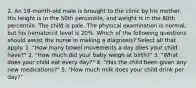 2. An 18-month-old male is brought to the clinic by his mother. His height is in the 50th percentile, and weight is in the 80th percentile. The child is pale. The physical examination is normal, but his hematocrit level is 20%. Which of the following questions should assist the nurse in making a diagnosis? Select all that apply. 1. "How many bowel movements a day does your child have?" 2. "How much did your baby weigh at birth?" 3. "What does your child eat every day?" 4. "Has the child been given any new medications?" 5. "How much milk does your child drink per day?"