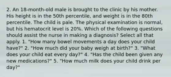 2. An 18-month-old male is brought to the clinic by his mother. His height is in the 50th percentile, and weight is in the 80th percentile. The child is pale. The physical examination is normal, but his hematocrit level is 20%. Which of the following questions should assist the nurse in making a diagnosis? Select all that apply. 1. "How many bowel movements a day does your child have?" 2. "How much did your baby weigh at birth?" 3. "What does your child eat every day?" 4. "Has the child been given any new medications?" 5. "How much milk does your child drink per day?"