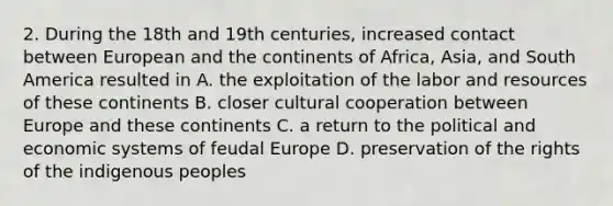 2. During the 18th and 19th centuries, increased contact between European and the continents of Africa, Asia, and South America resulted in A. the exploitation of the labor and resources of these continents B. closer cultural cooperation between Europe and these continents C. a return to the political and economic systems of feudal Europe D. preservation of the rights of the indigenous peoples