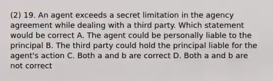 (2) 19. An agent exceeds a secret limitation in the agency agreement while dealing with a third party. Which statement would be correct A. The agent could be personally liable to the principal B. The third party could hold the principal liable for the agent's action C. Both a and b are correct D. Both a and b are not correct