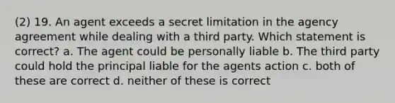 (2) 19. An agent exceeds a secret limitation in the agency agreement while dealing with a third party. Which statement is correct? a. The agent could be personally liable b. The third party could hold the principal liable for the agents action c. both of these are correct d. neither of these is correct