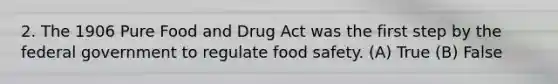 2. The 1906 Pure Food and Drug Act was the first step by the federal government to regulate food safety. (A) True (B) False