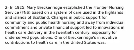 2- In 1925, Mary Breckenridge established the Frontier Nursing Service (FNS) based on a system of care used in the highlands and islands of Scotland. Changes in public support for community and public health nursing and away from individual commitment and private financial support led to innovations in health care delivery in the twentieth century, especially for underserved populations. One of Breckenridge's innovative contributions to health care in the United States was: