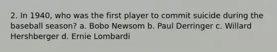 2. In 1940, who was the first player to commit suicide during the baseball season? a. Bobo Newsom b. Paul Derringer c. Willard Hershberger d. Ernie Lombardi