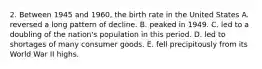 2. Between 1945 and 1960, the birth rate in the United States A. reversed a long pattern of decline. B. peaked in 1949. C. led to a doubling of the nation's population in this period. D. led to shortages of many consumer goods. E. fell precipitously from its World War II highs.