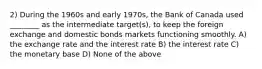 2) During the 1960s and early 1970s, the Bank of Canada used ________ as the intermediate target(s), to keep the foreign exchange and domestic bonds markets functioning smoothly. A) the exchange rate and the interest rate B) the interest rate C) the monetary base D) None of the above